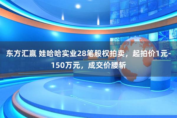 东方汇赢 娃哈哈实业28笔股权拍卖，起拍价1元-150万元，成交价腰斩