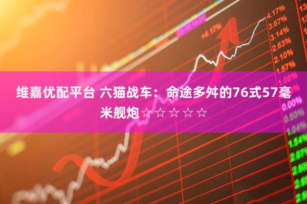 维嘉优配平台 六猫战车：命途多舛的76式57毫米舰炮☆☆☆☆☆