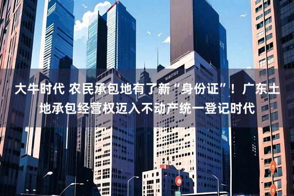 大牛时代 农民承包地有了新“身份证”！广东土地承包经营权迈入不动产统一登记时代