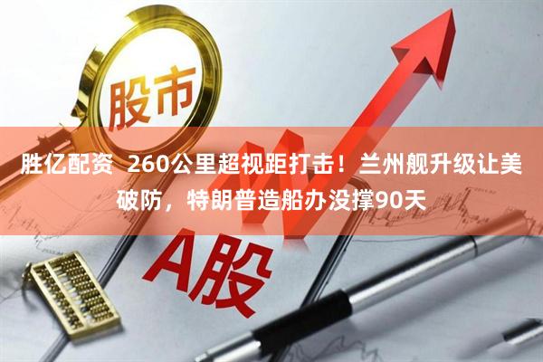 胜亿配资  260公里超视距打击！兰州舰升级让美破防，特朗普造船办没撑90天