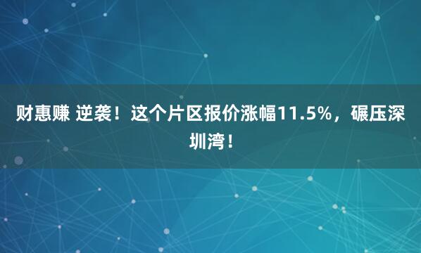 财惠赚 逆袭！这个片区报价涨幅11.5%，碾压深圳湾！