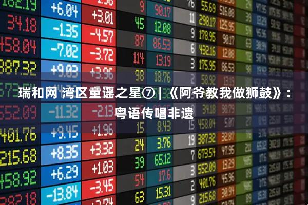 瑞和网 湾区童谣之星⑦ | 《阿爷教我做狮鼓》：粤语传唱非遗