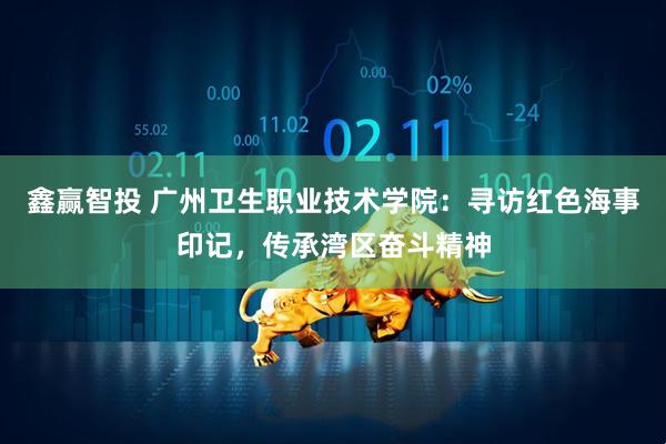 鑫赢智投 广州卫生职业技术学院：寻访红色海事印记，传承湾区奋斗精神