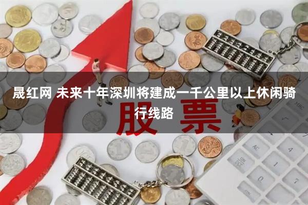 晟红网 未来十年深圳将建成一千公里以上休闲骑行线路