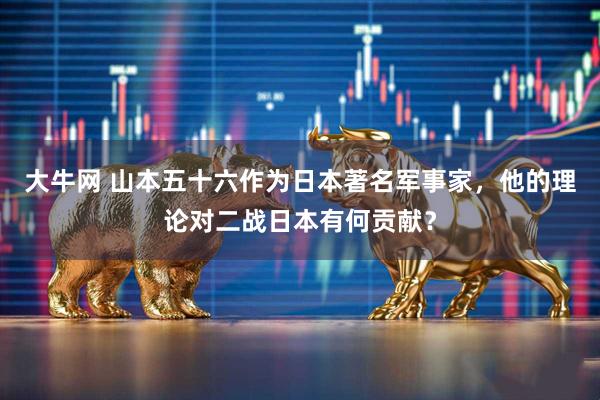大牛网 山本五十六作为日本著名军事家，他的理论对二战日本有何贡献？