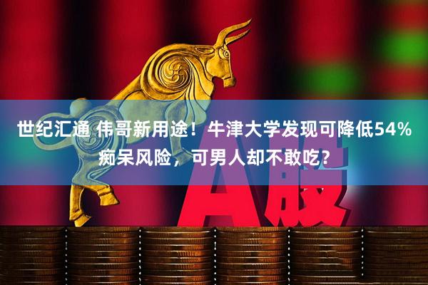 世纪汇通 伟哥新用途！牛津大学发现可降低54%痴呆风险，可男人却不敢吃？