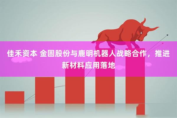 佳禾资本 金固股份与鹿明机器人战略合作，推进新材料应用落地