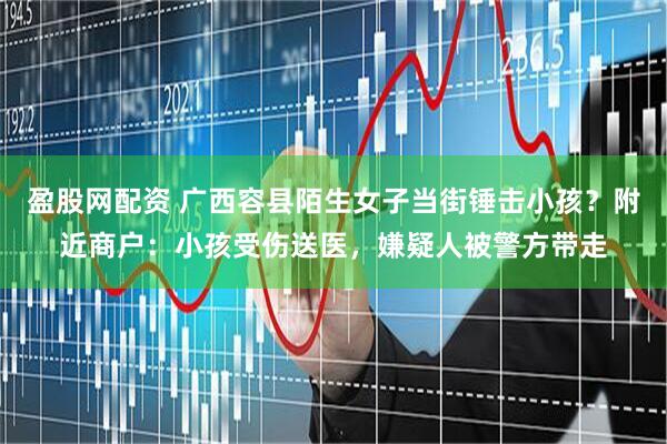 盈股网配资 广西容县陌生女子当街锤击小孩？附近商户：小孩受伤送医，嫌疑人被警方带走