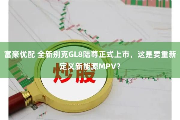 富豪优配 全新别克GL8陆尊正式上市，这是要重新定义新能源MPV？