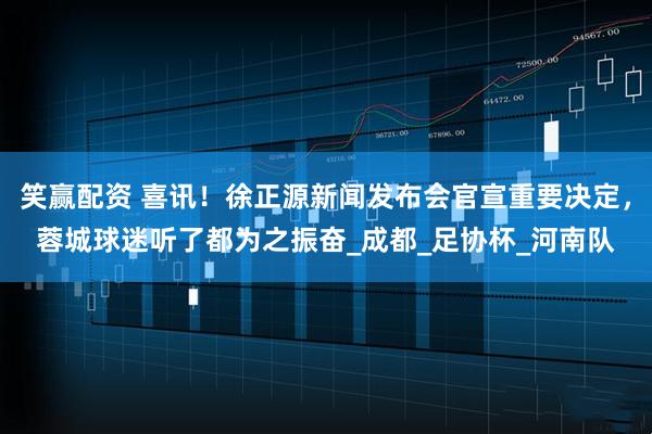 笑赢配资 喜讯！徐正源新闻发布会官宣重要决定，蓉城球迷听了都为之振奋_成都_足协杯_河南队