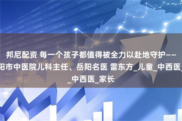 邦尼配资 每一个孩子都值得被全力以赴地守护——记岳阳市中医院儿科主任、岳阳名医 雷东方_儿童_中西医_家长