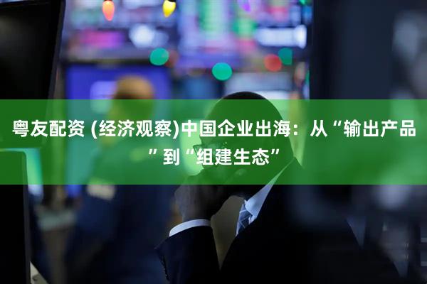 粤友配资 (经济观察)中国企业出海：从“输出产品”到“组建生态”