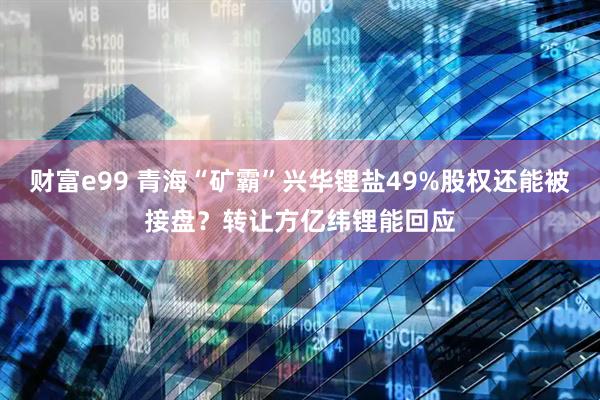 财富e99 青海“矿霸”兴华锂盐49%股权还能被接盘？转让方亿纬锂能回应