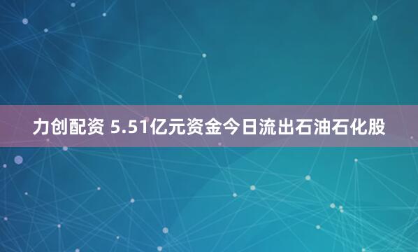 力创配资 5.51亿元资金今日流出石油石化股