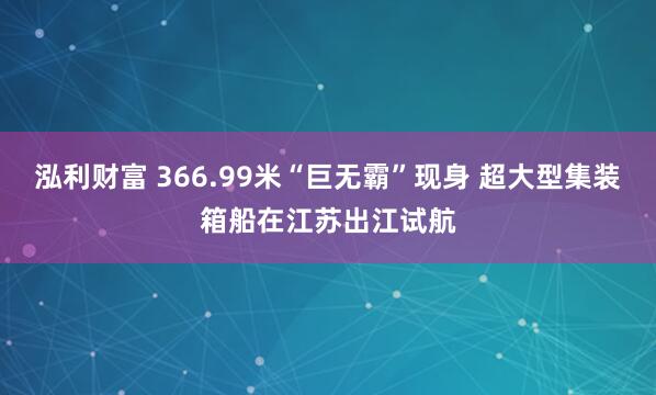 泓利财富 366.99米“巨无霸”现身 超大型集装箱船在江苏出江试航