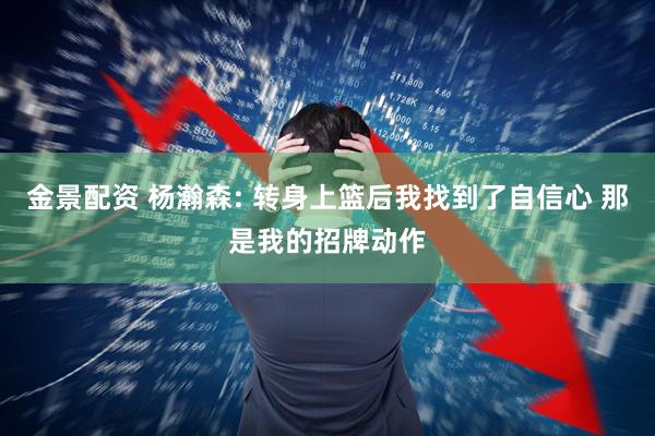 金景配资 杨瀚森: 转身上篮后我找到了自信心 那是我的招牌动作