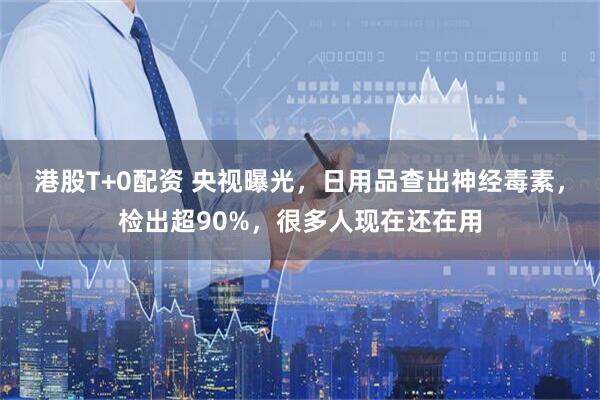 港股T+0配资 央视曝光，日用品查出神经毒素，检出超90%，很多人现在还在用