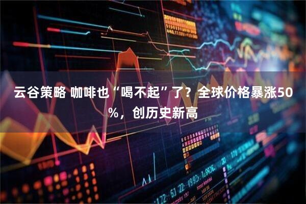云谷策略 咖啡也“喝不起”了？全球价格暴涨50%，创历史新高