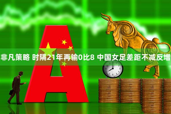 非凡策略 时隔21年再输0比8 中国女足差距不减反增