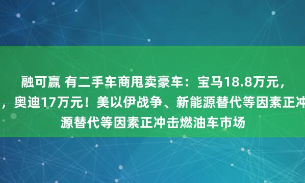 融可赢 有二手车商甩卖豪车：宝马18.8万元，奔驰14万余元，奥迪17万元！美以伊战争、新能源替代等因素正冲击燃油车市场