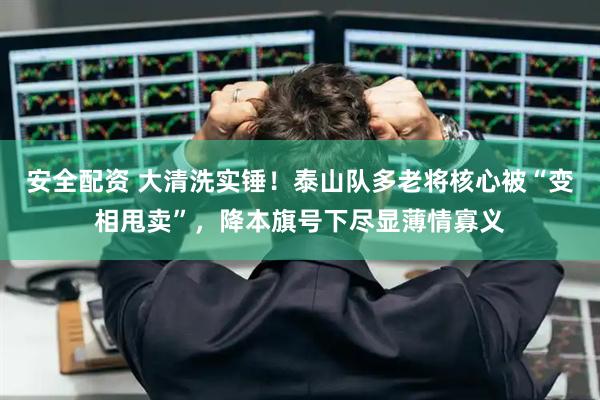 安全配资 大清洗实锤！泰山队多老将核心被“变相甩卖”，降本旗号下尽显薄情寡义